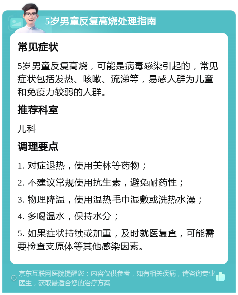 5岁男童反复高烧处理指南 常见症状 5岁男童反复高烧，可能是病毒感染引起的，常见症状包括发热、咳嗽、流涕等，易感人群为儿童和免疫力较弱的人群。 推荐科室 儿科 调理要点 1. 对症退热，使用美林等药物； 2. 不建议常规使用抗生素，避免耐药性； 3. 物理降温，使用温热毛巾湿敷或洗热水澡； 4. 多喝温水，保持水分； 5. 如果症状持续或加重，及时就医复查，可能需要检查支原体等其他感染因素。