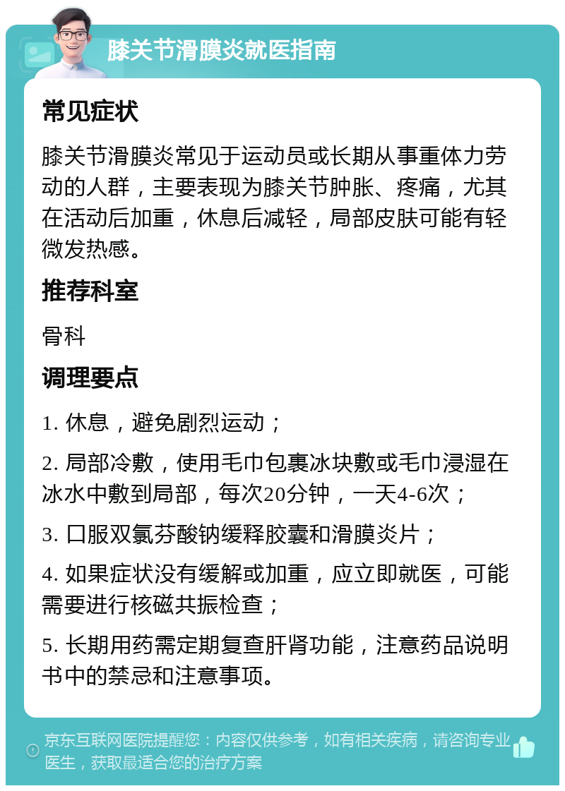 膝关节滑膜炎就医指南 常见症状 膝关节滑膜炎常见于运动员或长期从事重体力劳动的人群，主要表现为膝关节肿胀、疼痛，尤其在活动后加重，休息后减轻，局部皮肤可能有轻微发热感。 推荐科室 骨科 调理要点 1. 休息，避免剧烈运动； 2. 局部冷敷，使用毛巾包裹冰块敷或毛巾浸湿在冰水中敷到局部，每次20分钟，一天4-6次； 3. 口服双氯芬酸钠缓释胶囊和滑膜炎片； 4. 如果症状没有缓解或加重，应立即就医，可能需要进行核磁共振检查； 5. 长期用药需定期复查肝肾功能，注意药品说明书中的禁忌和注意事项。