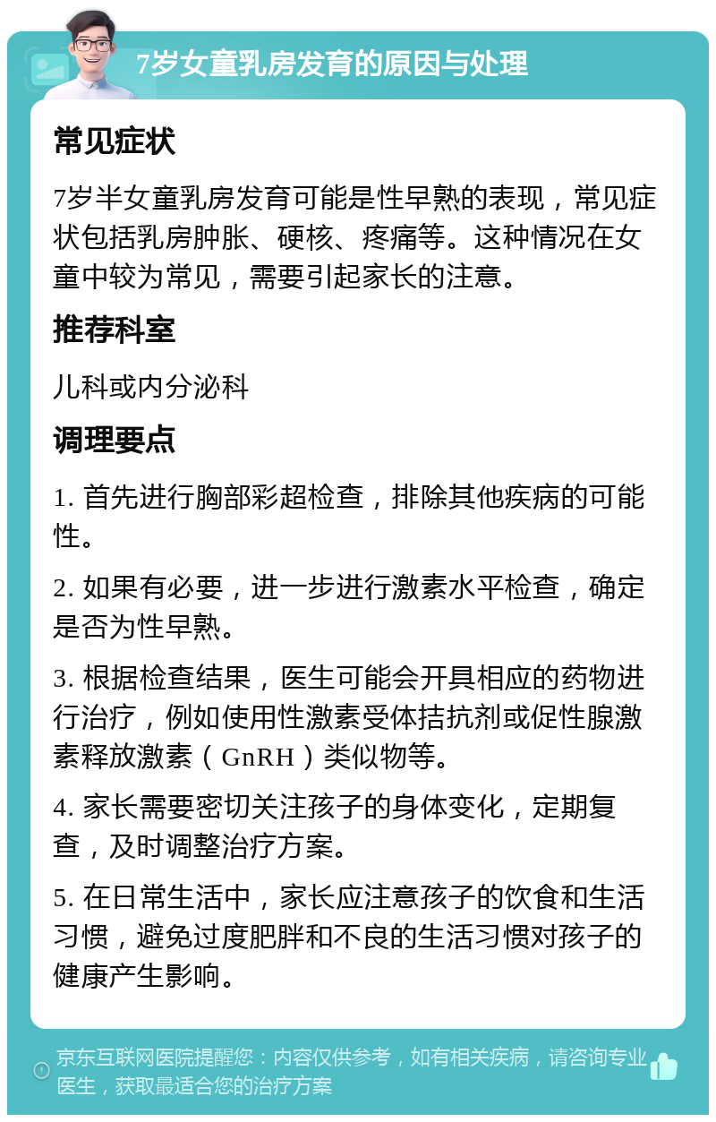 7岁女童乳房发育的原因与处理 常见症状 7岁半女童乳房发育可能是性早熟的表现，常见症状包括乳房肿胀、硬核、疼痛等。这种情况在女童中较为常见，需要引起家长的注意。 推荐科室 儿科或内分泌科 调理要点 1. 首先进行胸部彩超检查，排除其他疾病的可能性。 2. 如果有必要，进一步进行激素水平检查，确定是否为性早熟。 3. 根据检查结果，医生可能会开具相应的药物进行治疗，例如使用性激素受体拮抗剂或促性腺激素释放激素（GnRH）类似物等。 4. 家长需要密切关注孩子的身体变化，定期复查，及时调整治疗方案。 5. 在日常生活中，家长应注意孩子的饮食和生活习惯，避免过度肥胖和不良的生活习惯对孩子的健康产生影响。