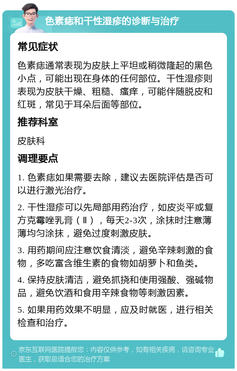 色素痣和干性湿疹的诊断与治疗 常见症状 色素痣通常表现为皮肤上平坦或稍微隆起的黑色小点，可能出现在身体的任何部位。干性湿疹则表现为皮肤干燥、粗糙、瘙痒，可能伴随脱皮和红斑，常见于耳朵后面等部位。 推荐科室 皮肤科 调理要点 1. 色素痣如果需要去除，建议去医院评估是否可以进行激光治疗。 2. 干性湿疹可以先局部用药治疗，如皮炎平或复方克霉唑乳膏（Ⅱ），每天2-3次，涂抹时注意薄薄均匀涂抹，避免过度刺激皮肤。 3. 用药期间应注意饮食清淡，避免辛辣刺激的食物，多吃富含维生素的食物如胡萝卜和鱼类。 4. 保持皮肤清洁，避免抓挠和使用强酸、强碱物品，避免饮酒和食用辛辣食物等刺激因素。 5. 如果用药效果不明显，应及时就医，进行相关检查和治疗。