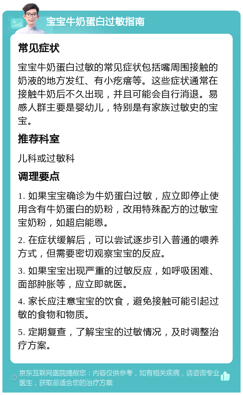 宝宝牛奶蛋白过敏指南 常见症状 宝宝牛奶蛋白过敏的常见症状包括嘴周围接触的奶液的地方发红、有小疙瘩等。这些症状通常在接触牛奶后不久出现，并且可能会自行消退。易感人群主要是婴幼儿，特别是有家族过敏史的宝宝。 推荐科室 儿科或过敏科 调理要点 1. 如果宝宝确诊为牛奶蛋白过敏，应立即停止使用含有牛奶蛋白的奶粉，改用特殊配方的过敏宝宝奶粉，如超启能恩。 2. 在症状缓解后，可以尝试逐步引入普通的喂养方式，但需要密切观察宝宝的反应。 3. 如果宝宝出现严重的过敏反应，如呼吸困难、面部肿胀等，应立即就医。 4. 家长应注意宝宝的饮食，避免接触可能引起过敏的食物和物质。 5. 定期复查，了解宝宝的过敏情况，及时调整治疗方案。