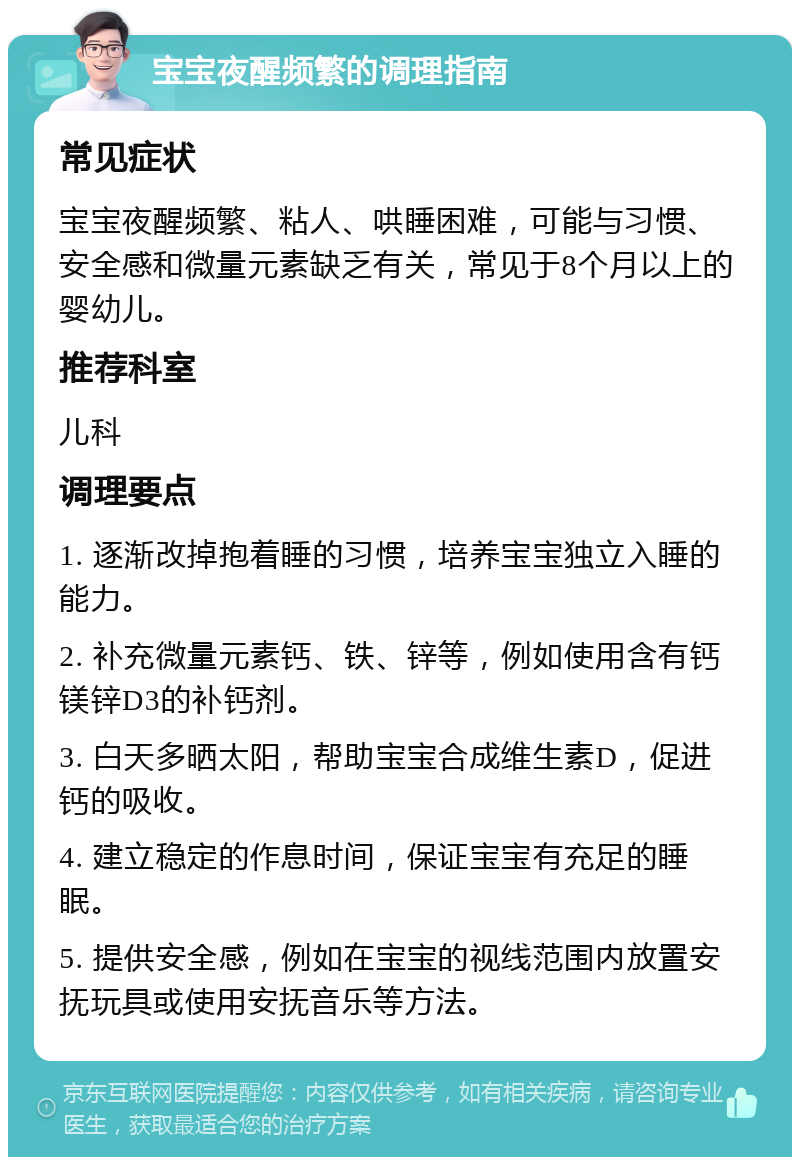 宝宝夜醒频繁的调理指南 常见症状 宝宝夜醒频繁、粘人、哄睡困难，可能与习惯、安全感和微量元素缺乏有关，常见于8个月以上的婴幼儿。 推荐科室 儿科 调理要点 1. 逐渐改掉抱着睡的习惯，培养宝宝独立入睡的能力。 2. 补充微量元素钙、铁、锌等，例如使用含有钙镁锌D3的补钙剂。 3. 白天多晒太阳，帮助宝宝合成维生素D，促进钙的吸收。 4. 建立稳定的作息时间，保证宝宝有充足的睡眠。 5. 提供安全感，例如在宝宝的视线范围内放置安抚玩具或使用安抚音乐等方法。