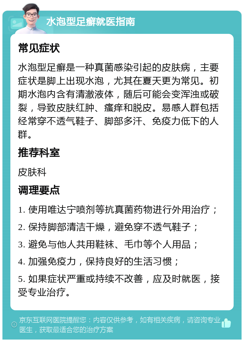 水泡型足癣就医指南 常见症状 水泡型足癣是一种真菌感染引起的皮肤病，主要症状是脚上出现水泡，尤其在夏天更为常见。初期水泡内含有清澈液体，随后可能会变浑浊或破裂，导致皮肤红肿、瘙痒和脱皮。易感人群包括经常穿不透气鞋子、脚部多汗、免疫力低下的人群。 推荐科室 皮肤科 调理要点 1. 使用唯达宁喷剂等抗真菌药物进行外用治疗； 2. 保持脚部清洁干燥，避免穿不透气鞋子； 3. 避免与他人共用鞋袜、毛巾等个人用品； 4. 加强免疫力，保持良好的生活习惯； 5. 如果症状严重或持续不改善，应及时就医，接受专业治疗。