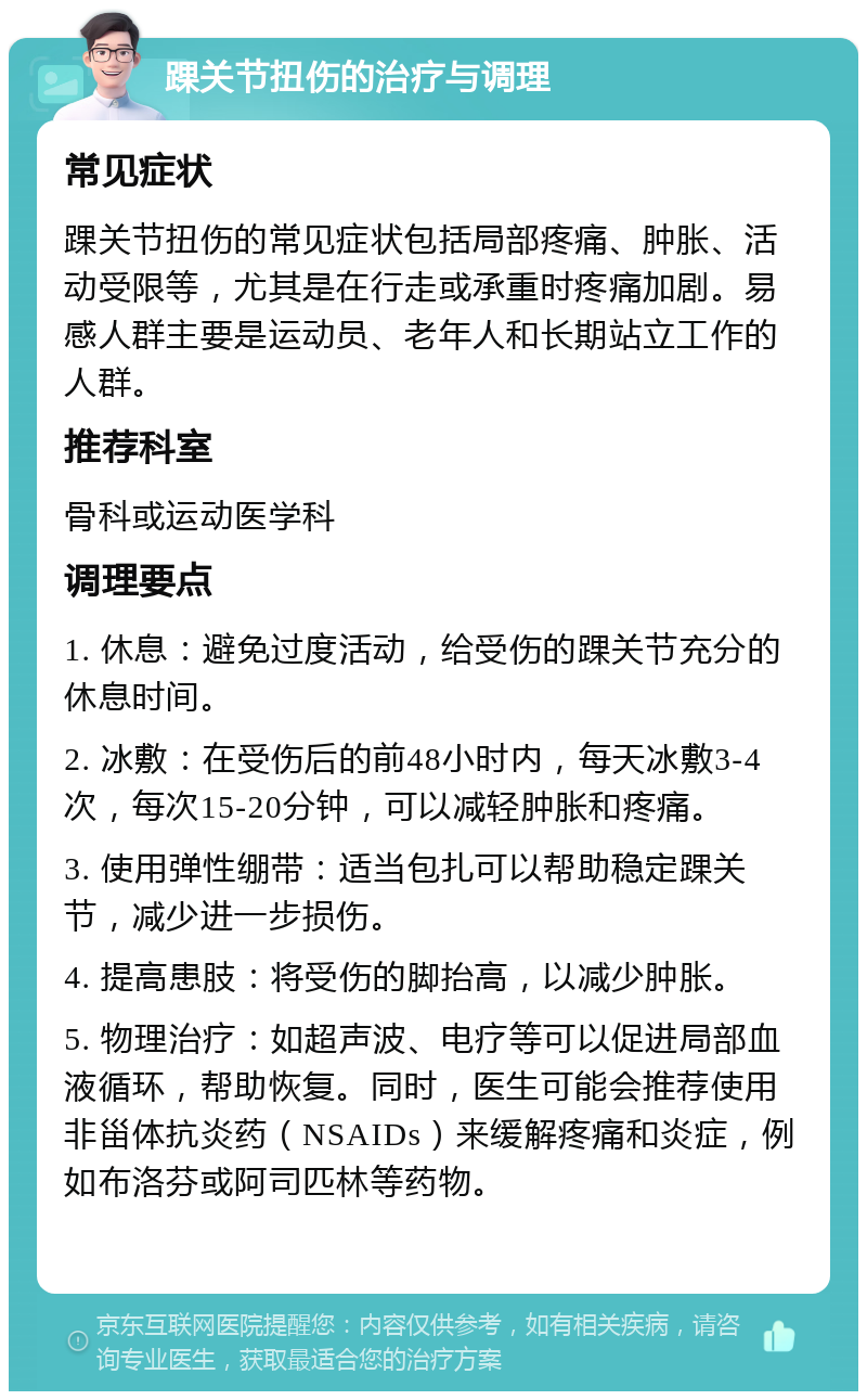 踝关节扭伤的治疗与调理 常见症状 踝关节扭伤的常见症状包括局部疼痛、肿胀、活动受限等，尤其是在行走或承重时疼痛加剧。易感人群主要是运动员、老年人和长期站立工作的人群。 推荐科室 骨科或运动医学科 调理要点 1. 休息：避免过度活动，给受伤的踝关节充分的休息时间。 2. 冰敷：在受伤后的前48小时内，每天冰敷3-4次，每次15-20分钟，可以减轻肿胀和疼痛。 3. 使用弹性绷带：适当包扎可以帮助稳定踝关节，减少进一步损伤。 4. 提高患肢：将受伤的脚抬高，以减少肿胀。 5. 物理治疗：如超声波、电疗等可以促进局部血液循环，帮助恢复。同时，医生可能会推荐使用非甾体抗炎药（NSAIDs）来缓解疼痛和炎症，例如布洛芬或阿司匹林等药物。