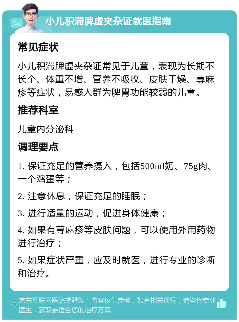 小儿积滞脾虚夹杂证就医指南 常见症状 小儿积滞脾虚夹杂证常见于儿童，表现为长期不长个、体重不增、营养不吸收、皮肤干燥、荨麻疹等症状，易感人群为脾胃功能较弱的儿童。 推荐科室 儿童内分泌科 调理要点 1. 保证充足的营养摄入，包括500ml奶、75g肉、一个鸡蛋等； 2. 注意休息，保证充足的睡眠； 3. 进行适量的运动，促进身体健康； 4. 如果有荨麻疹等皮肤问题，可以使用外用药物进行治疗； 5. 如果症状严重，应及时就医，进行专业的诊断和治疗。