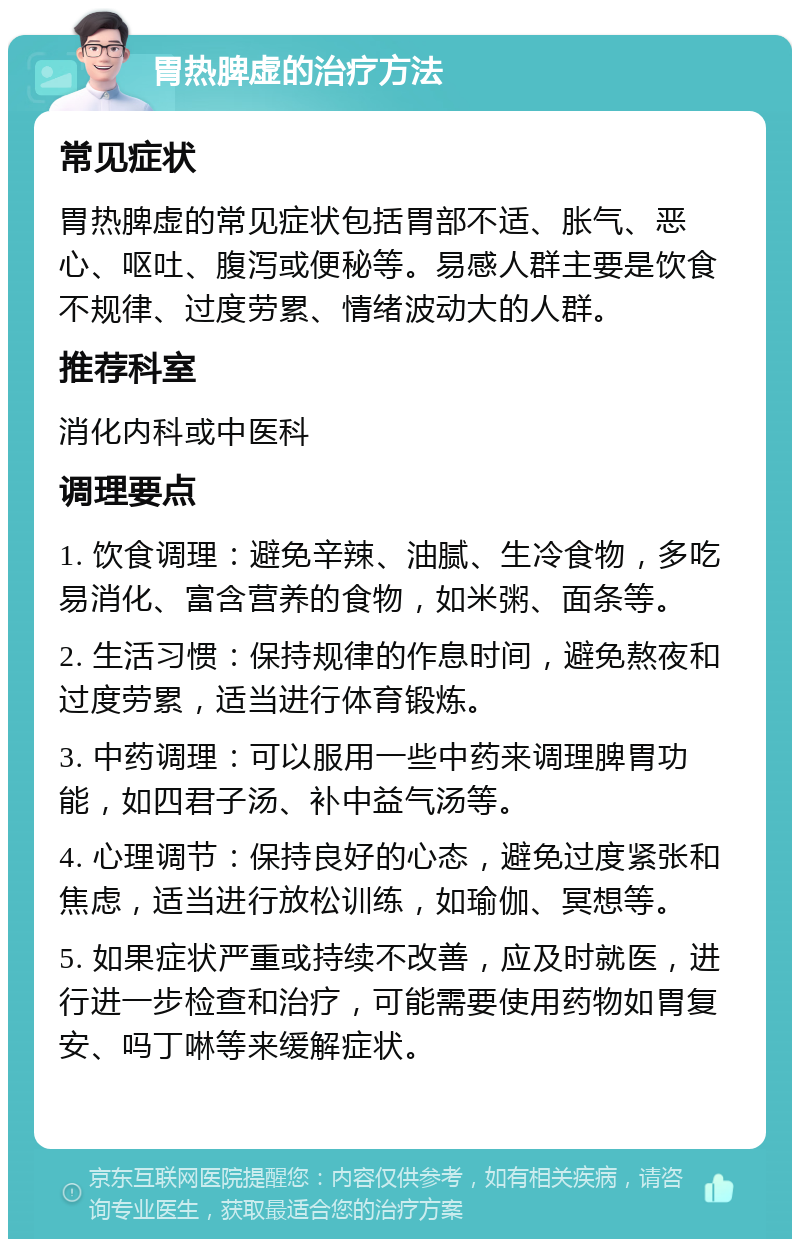 胃热脾虚的治疗方法 常见症状 胃热脾虚的常见症状包括胃部不适、胀气、恶心、呕吐、腹泻或便秘等。易感人群主要是饮食不规律、过度劳累、情绪波动大的人群。 推荐科室 消化内科或中医科 调理要点 1. 饮食调理：避免辛辣、油腻、生冷食物，多吃易消化、富含营养的食物，如米粥、面条等。 2. 生活习惯：保持规律的作息时间，避免熬夜和过度劳累，适当进行体育锻炼。 3. 中药调理：可以服用一些中药来调理脾胃功能，如四君子汤、补中益气汤等。 4. 心理调节：保持良好的心态，避免过度紧张和焦虑，适当进行放松训练，如瑜伽、冥想等。 5. 如果症状严重或持续不改善，应及时就医，进行进一步检查和治疗，可能需要使用药物如胃复安、吗丁啉等来缓解症状。