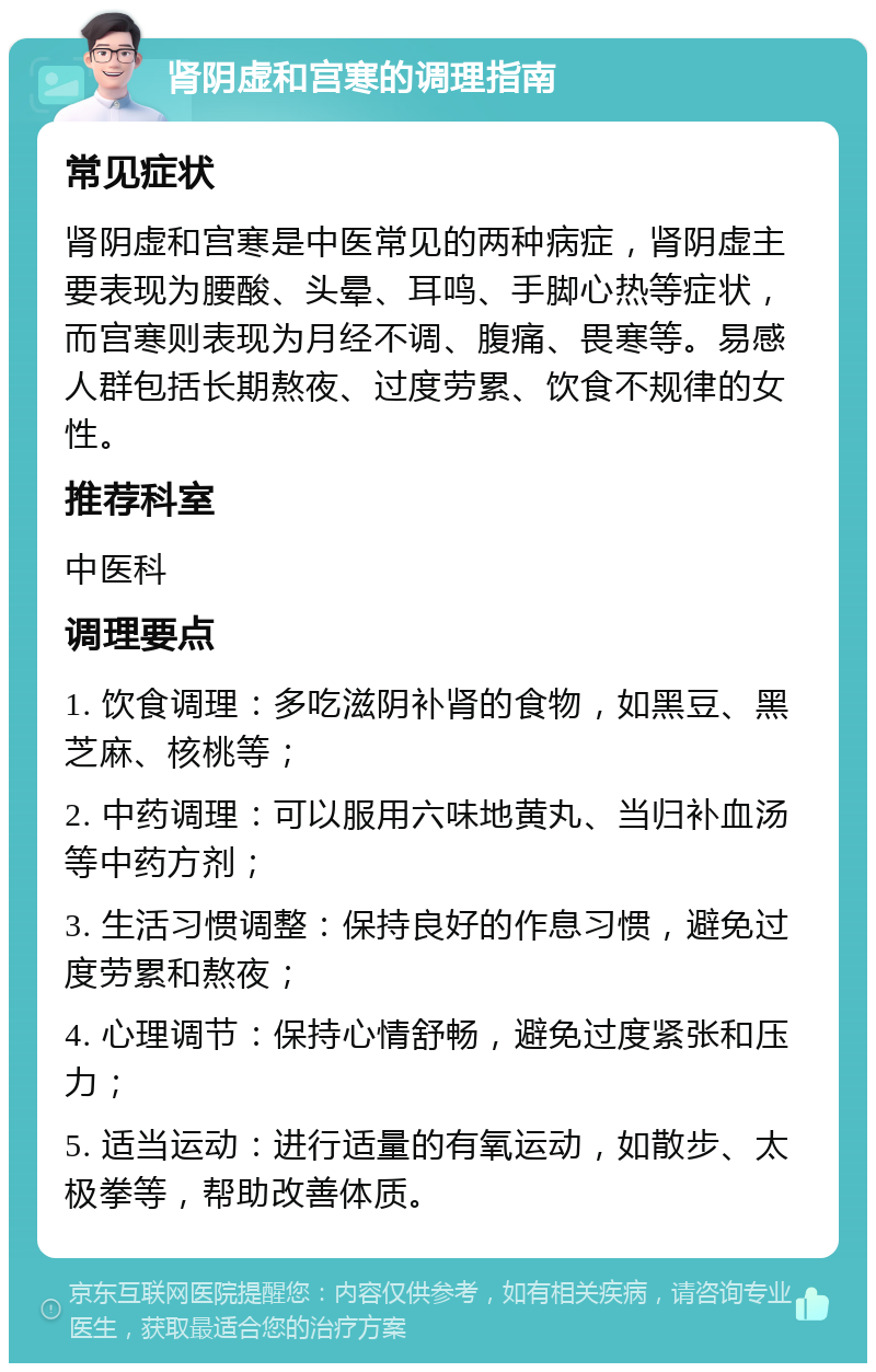 肾阴虚和宫寒的调理指南 常见症状 肾阴虚和宫寒是中医常见的两种病症，肾阴虚主要表现为腰酸、头晕、耳鸣、手脚心热等症状，而宫寒则表现为月经不调、腹痛、畏寒等。易感人群包括长期熬夜、过度劳累、饮食不规律的女性。 推荐科室 中医科 调理要点 1. 饮食调理：多吃滋阴补肾的食物，如黑豆、黑芝麻、核桃等； 2. 中药调理：可以服用六味地黄丸、当归补血汤等中药方剂； 3. 生活习惯调整：保持良好的作息习惯，避免过度劳累和熬夜； 4. 心理调节：保持心情舒畅，避免过度紧张和压力； 5. 适当运动：进行适量的有氧运动，如散步、太极拳等，帮助改善体质。