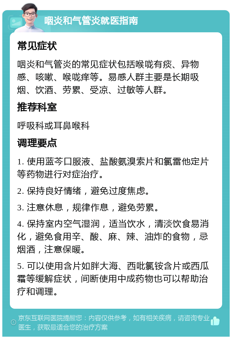 咽炎和气管炎就医指南 常见症状 咽炎和气管炎的常见症状包括喉咙有痰、异物感、咳嗽、喉咙痒等。易感人群主要是长期吸烟、饮酒、劳累、受凉、过敏等人群。 推荐科室 呼吸科或耳鼻喉科 调理要点 1. 使用蓝芩口服液、盐酸氨溴索片和氯雷他定片等药物进行对症治疗。 2. 保持良好情绪，避免过度焦虑。 3. 注意休息，规律作息，避免劳累。 4. 保持室内空气湿润，适当饮水，清淡饮食易消化，避免食用辛、酸、麻、辣、油炸的食物，忌烟酒，注意保暖。 5. 可以使用含片如胖大海、西吡氯铵含片或西瓜霜等缓解症状，间断使用中成药物也可以帮助治疗和调理。