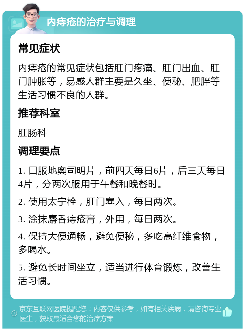 内痔疮的治疗与调理 常见症状 内痔疮的常见症状包括肛门疼痛、肛门出血、肛门肿胀等，易感人群主要是久坐、便秘、肥胖等生活习惯不良的人群。 推荐科室 肛肠科 调理要点 1. 口服地奥司明片，前四天每日6片，后三天每日4片，分两次服用于午餐和晚餐时。 2. 使用太宁栓，肛门塞入，每日两次。 3. 涂抹麝香痔疮膏，外用，每日两次。 4. 保持大便通畅，避免便秘，多吃高纤维食物，多喝水。 5. 避免长时间坐立，适当进行体育锻炼，改善生活习惯。