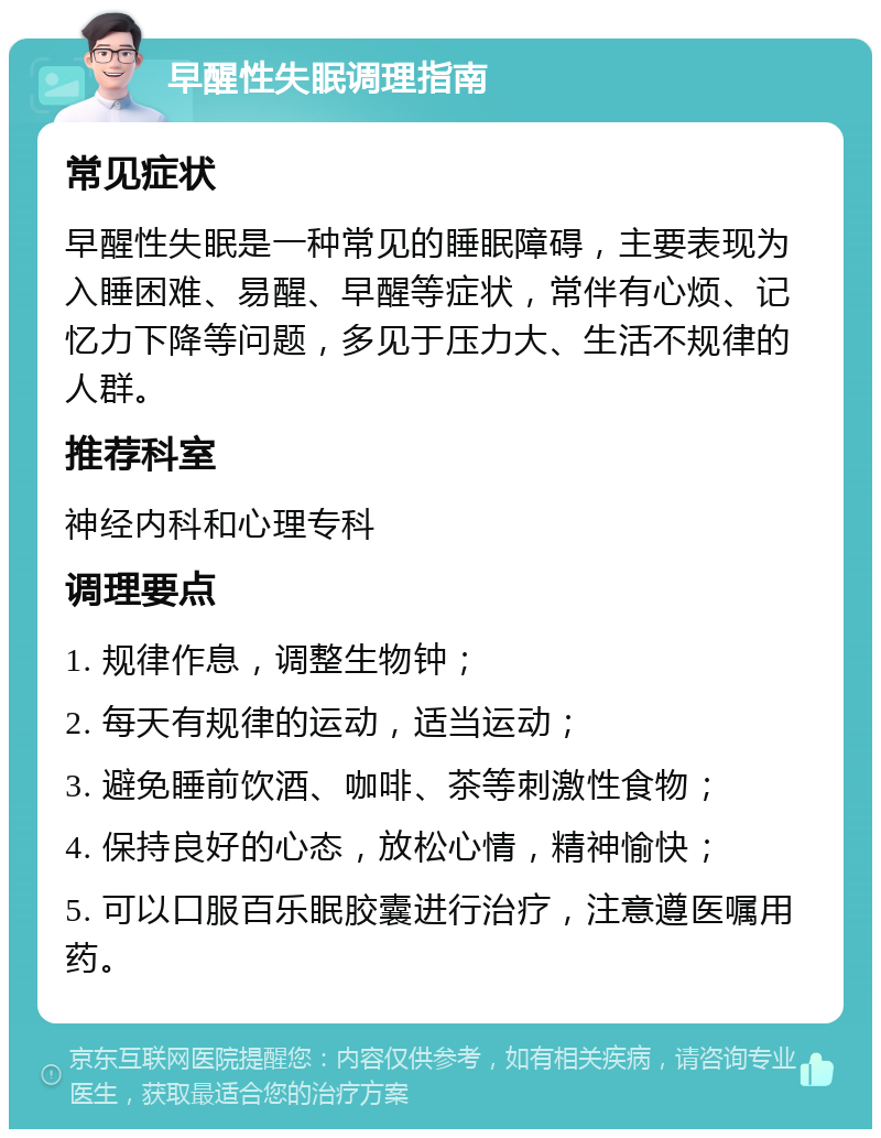 早醒性失眠调理指南 常见症状 早醒性失眠是一种常见的睡眠障碍，主要表现为入睡困难、易醒、早醒等症状，常伴有心烦、记忆力下降等问题，多见于压力大、生活不规律的人群。 推荐科室 神经内科和心理专科 调理要点 1. 规律作息，调整生物钟； 2. 每天有规律的运动，适当运动； 3. 避免睡前饮酒、咖啡、茶等刺激性食物； 4. 保持良好的心态，放松心情，精神愉快； 5. 可以口服百乐眠胶囊进行治疗，注意遵医嘱用药。