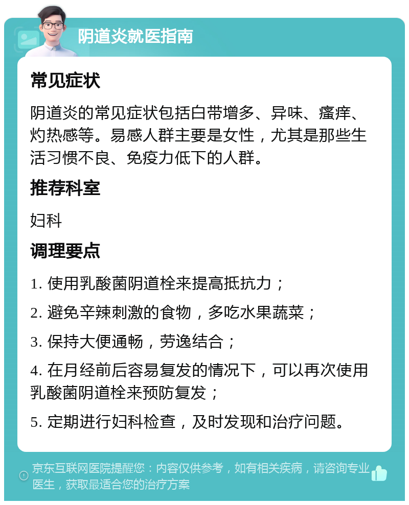 阴道炎就医指南 常见症状 阴道炎的常见症状包括白带增多、异味、瘙痒、灼热感等。易感人群主要是女性，尤其是那些生活习惯不良、免疫力低下的人群。 推荐科室 妇科 调理要点 1. 使用乳酸菌阴道栓来提高抵抗力； 2. 避免辛辣刺激的食物，多吃水果蔬菜； 3. 保持大便通畅，劳逸结合； 4. 在月经前后容易复发的情况下，可以再次使用乳酸菌阴道栓来预防复发； 5. 定期进行妇科检查，及时发现和治疗问题。