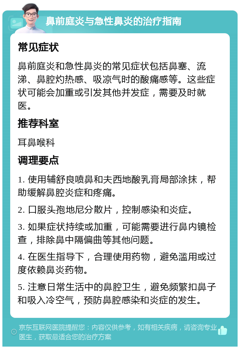 鼻前庭炎与急性鼻炎的治疗指南 常见症状 鼻前庭炎和急性鼻炎的常见症状包括鼻塞、流涕、鼻腔灼热感、吸凉气时的酸痛感等。这些症状可能会加重或引发其他并发症，需要及时就医。 推荐科室 耳鼻喉科 调理要点 1. 使用辅舒良喷鼻和夫西地酸乳膏局部涂抹，帮助缓解鼻腔炎症和疼痛。 2. 口服头孢地尼分散片，控制感染和炎症。 3. 如果症状持续或加重，可能需要进行鼻内镜检查，排除鼻中隔偏曲等其他问题。 4. 在医生指导下，合理使用药物，避免滥用或过度依赖鼻炎药物。 5. 注意日常生活中的鼻腔卫生，避免频繁扣鼻子和吸入冷空气，预防鼻腔感染和炎症的发生。