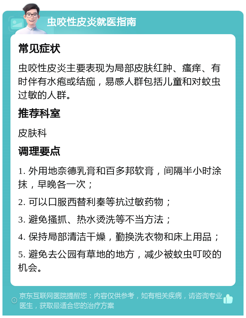 虫咬性皮炎就医指南 常见症状 虫咬性皮炎主要表现为局部皮肤红肿、瘙痒、有时伴有水疱或结痂，易感人群包括儿童和对蚊虫过敏的人群。 推荐科室 皮肤科 调理要点 1. 外用地奈德乳膏和百多邦软膏，间隔半小时涂抹，早晚各一次； 2. 可以口服西替利秦等抗过敏药物； 3. 避免搔抓、热水烫洗等不当方法； 4. 保持局部清洁干燥，勤换洗衣物和床上用品； 5. 避免去公园有草地的地方，减少被蚊虫叮咬的机会。