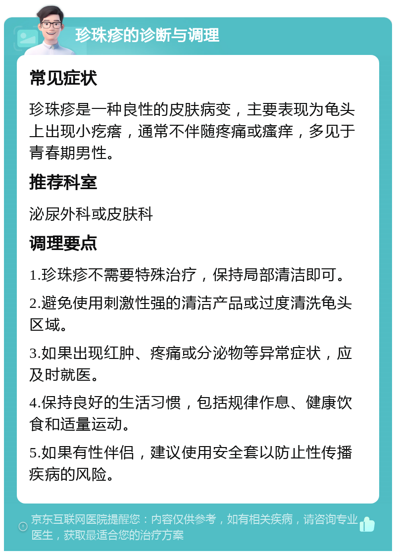 珍珠疹的诊断与调理 常见症状 珍珠疹是一种良性的皮肤病变，主要表现为龟头上出现小疙瘩，通常不伴随疼痛或瘙痒，多见于青春期男性。 推荐科室 泌尿外科或皮肤科 调理要点 1.珍珠疹不需要特殊治疗，保持局部清洁即可。 2.避免使用刺激性强的清洁产品或过度清洗龟头区域。 3.如果出现红肿、疼痛或分泌物等异常症状，应及时就医。 4.保持良好的生活习惯，包括规律作息、健康饮食和适量运动。 5.如果有性伴侣，建议使用安全套以防止性传播疾病的风险。