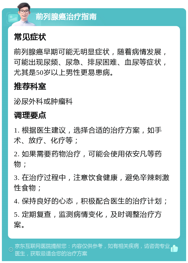 前列腺癌治疗指南 常见症状 前列腺癌早期可能无明显症状，随着病情发展，可能出现尿频、尿急、排尿困难、血尿等症状，尤其是50岁以上男性更易患病。 推荐科室 泌尿外科或肿瘤科 调理要点 1. 根据医生建议，选择合适的治疗方案，如手术、放疗、化疗等； 2. 如果需要药物治疗，可能会使用依安凡等药物； 3. 在治疗过程中，注意饮食健康，避免辛辣刺激性食物； 4. 保持良好的心态，积极配合医生的治疗计划； 5. 定期复查，监测病情变化，及时调整治疗方案。