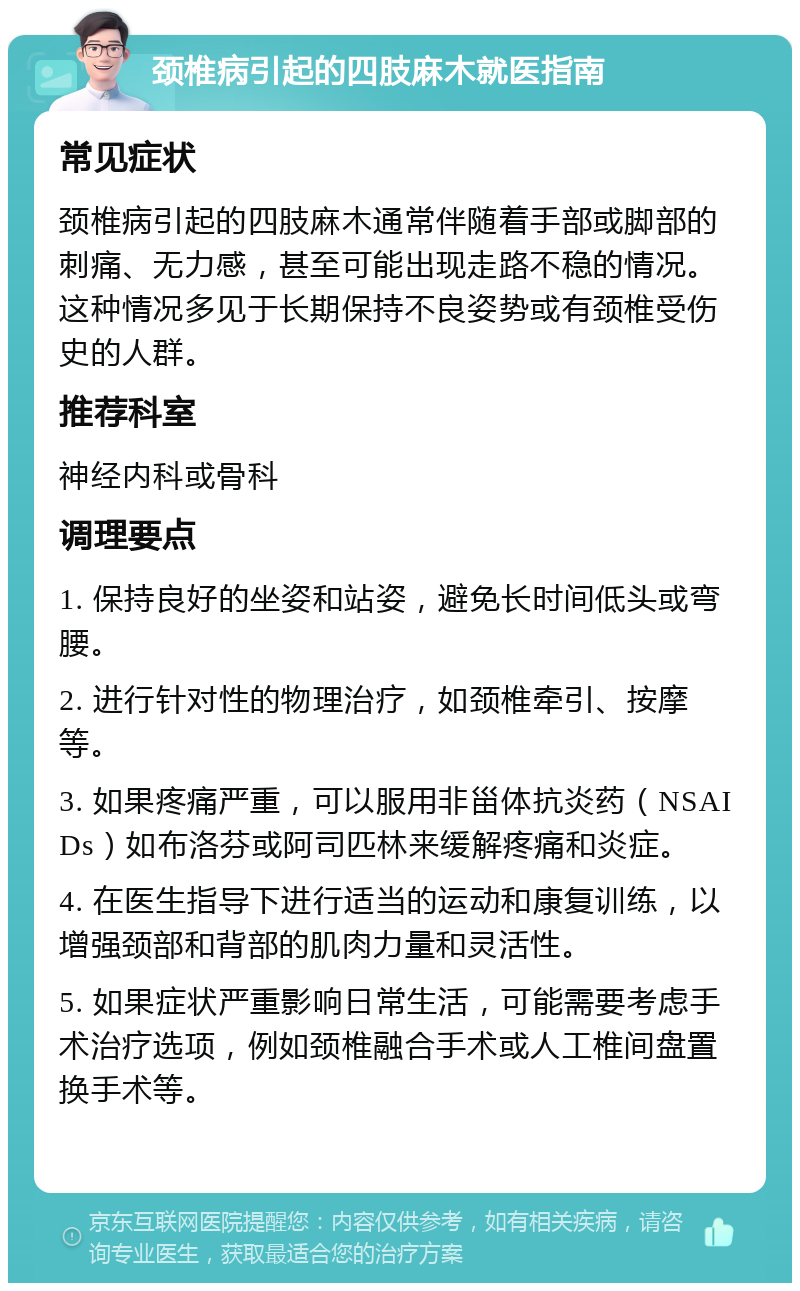 颈椎病引起的四肢麻木就医指南 常见症状 颈椎病引起的四肢麻木通常伴随着手部或脚部的刺痛、无力感，甚至可能出现走路不稳的情况。这种情况多见于长期保持不良姿势或有颈椎受伤史的人群。 推荐科室 神经内科或骨科 调理要点 1. 保持良好的坐姿和站姿，避免长时间低头或弯腰。 2. 进行针对性的物理治疗，如颈椎牵引、按摩等。 3. 如果疼痛严重，可以服用非甾体抗炎药（NSAIDs）如布洛芬或阿司匹林来缓解疼痛和炎症。 4. 在医生指导下进行适当的运动和康复训练，以增强颈部和背部的肌肉力量和灵活性。 5. 如果症状严重影响日常生活，可能需要考虑手术治疗选项，例如颈椎融合手术或人工椎间盘置换手术等。