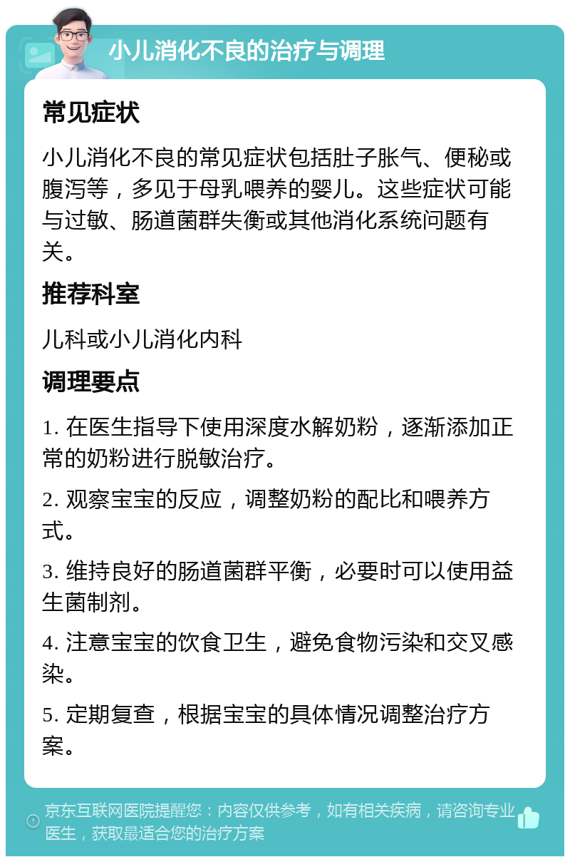 小儿消化不良的治疗与调理 常见症状 小儿消化不良的常见症状包括肚子胀气、便秘或腹泻等，多见于母乳喂养的婴儿。这些症状可能与过敏、肠道菌群失衡或其他消化系统问题有关。 推荐科室 儿科或小儿消化内科 调理要点 1. 在医生指导下使用深度水解奶粉，逐渐添加正常的奶粉进行脱敏治疗。 2. 观察宝宝的反应，调整奶粉的配比和喂养方式。 3. 维持良好的肠道菌群平衡，必要时可以使用益生菌制剂。 4. 注意宝宝的饮食卫生，避免食物污染和交叉感染。 5. 定期复查，根据宝宝的具体情况调整治疗方案。