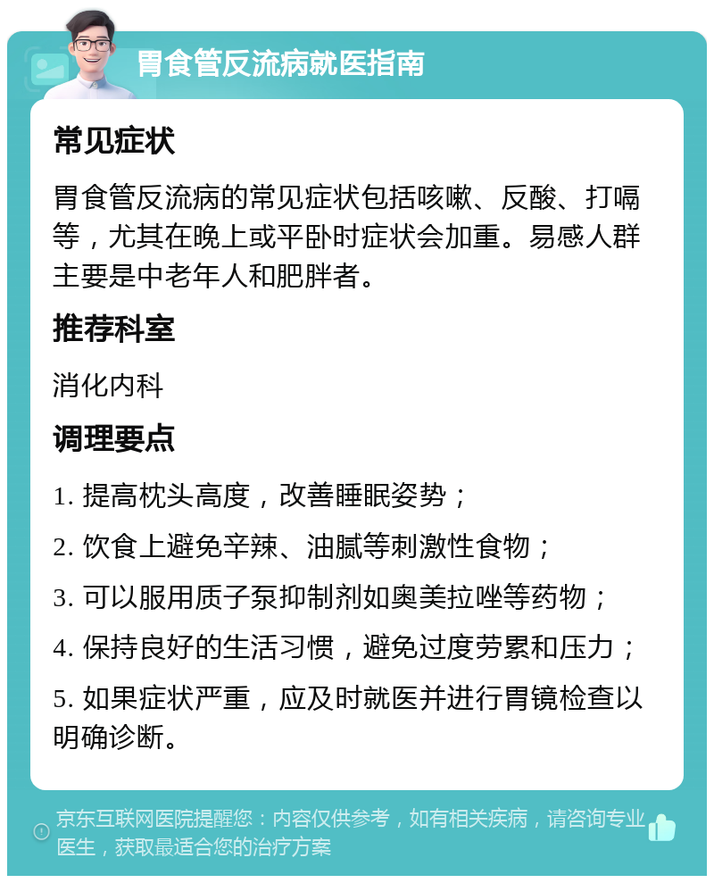 胃食管反流病就医指南 常见症状 胃食管反流病的常见症状包括咳嗽、反酸、打嗝等，尤其在晚上或平卧时症状会加重。易感人群主要是中老年人和肥胖者。 推荐科室 消化内科 调理要点 1. 提高枕头高度，改善睡眠姿势； 2. 饮食上避免辛辣、油腻等刺激性食物； 3. 可以服用质子泵抑制剂如奥美拉唑等药物； 4. 保持良好的生活习惯，避免过度劳累和压力； 5. 如果症状严重，应及时就医并进行胃镜检查以明确诊断。