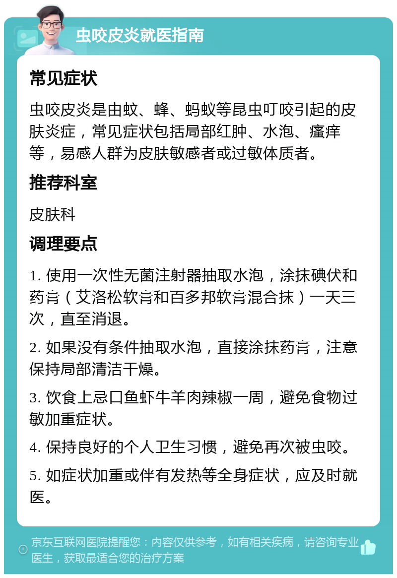 虫咬皮炎就医指南 常见症状 虫咬皮炎是由蚊、蜂、蚂蚁等昆虫叮咬引起的皮肤炎症，常见症状包括局部红肿、水泡、瘙痒等，易感人群为皮肤敏感者或过敏体质者。 推荐科室 皮肤科 调理要点 1. 使用一次性无菌注射器抽取水泡，涂抹碘伏和药膏（艾洛松软膏和百多邦软膏混合抹）一天三次，直至消退。 2. 如果没有条件抽取水泡，直接涂抹药膏，注意保持局部清洁干燥。 3. 饮食上忌口鱼虾牛羊肉辣椒一周，避免食物过敏加重症状。 4. 保持良好的个人卫生习惯，避免再次被虫咬。 5. 如症状加重或伴有发热等全身症状，应及时就医。