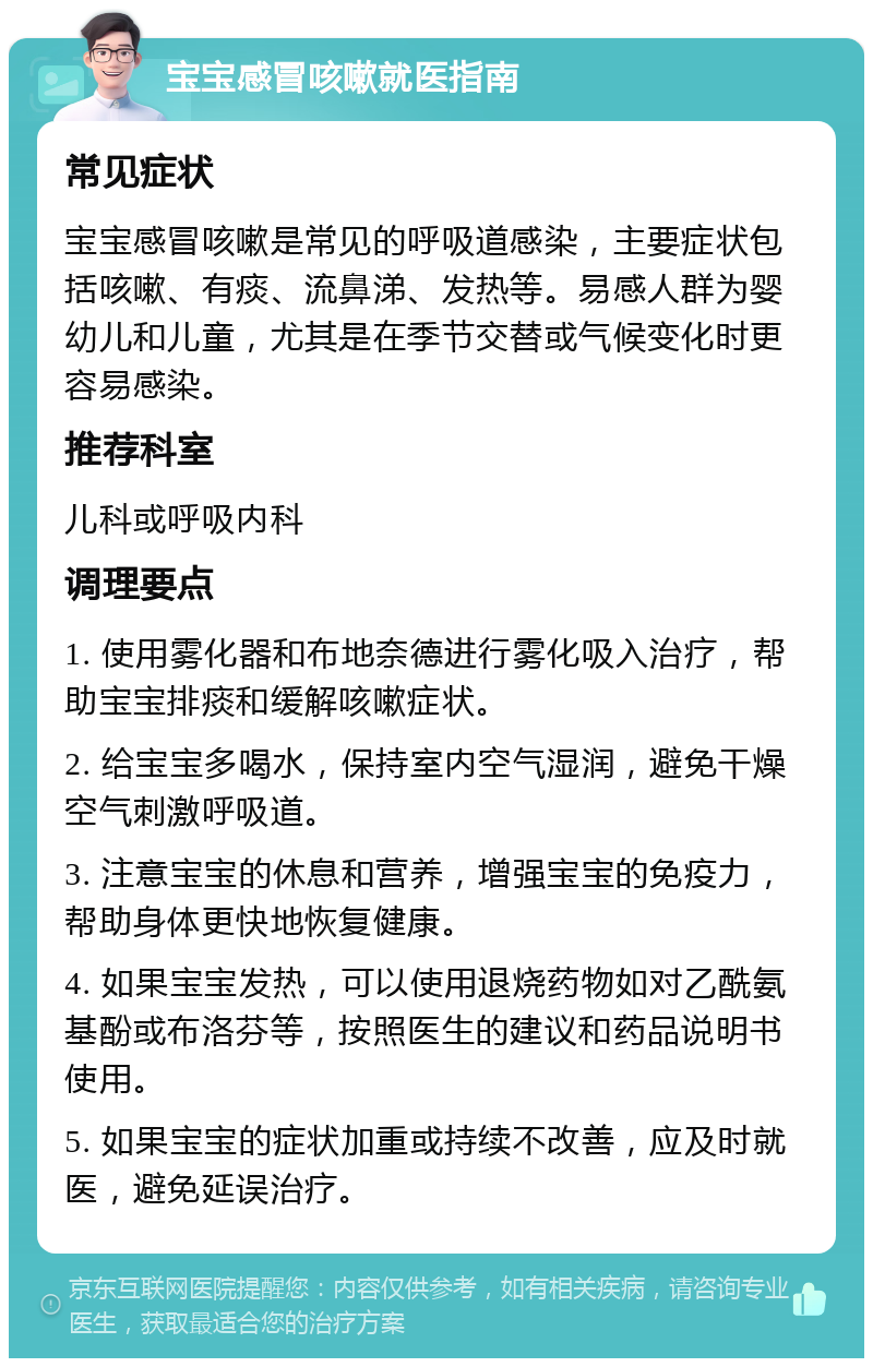 宝宝感冒咳嗽就医指南 常见症状 宝宝感冒咳嗽是常见的呼吸道感染，主要症状包括咳嗽、有痰、流鼻涕、发热等。易感人群为婴幼儿和儿童，尤其是在季节交替或气候变化时更容易感染。 推荐科室 儿科或呼吸内科 调理要点 1. 使用雾化器和布地奈德进行雾化吸入治疗，帮助宝宝排痰和缓解咳嗽症状。 2. 给宝宝多喝水，保持室内空气湿润，避免干燥空气刺激呼吸道。 3. 注意宝宝的休息和营养，增强宝宝的免疫力，帮助身体更快地恢复健康。 4. 如果宝宝发热，可以使用退烧药物如对乙酰氨基酚或布洛芬等，按照医生的建议和药品说明书使用。 5. 如果宝宝的症状加重或持续不改善，应及时就医，避免延误治疗。