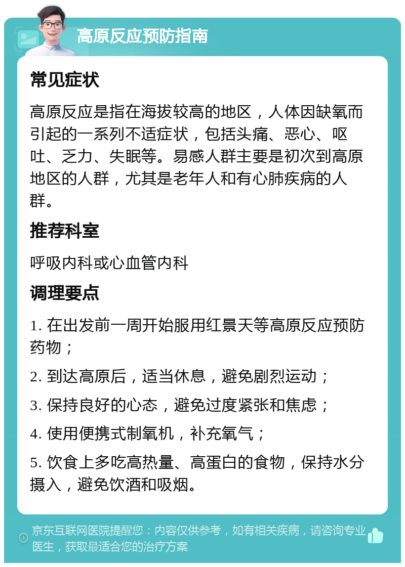 高原反应预防指南 常见症状 高原反应是指在海拔较高的地区，人体因缺氧而引起的一系列不适症状，包括头痛、恶心、呕吐、乏力、失眠等。易感人群主要是初次到高原地区的人群，尤其是老年人和有心肺疾病的人群。 推荐科室 呼吸内科或心血管内科 调理要点 1. 在出发前一周开始服用红景天等高原反应预防药物； 2. 到达高原后，适当休息，避免剧烈运动； 3. 保持良好的心态，避免过度紧张和焦虑； 4. 使用便携式制氧机，补充氧气； 5. 饮食上多吃高热量、高蛋白的食物，保持水分摄入，避免饮酒和吸烟。