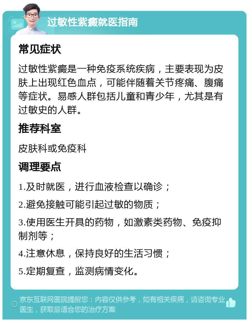 过敏性紫癜就医指南 常见症状 过敏性紫癜是一种免疫系统疾病，主要表现为皮肤上出现红色血点，可能伴随着关节疼痛、腹痛等症状。易感人群包括儿童和青少年，尤其是有过敏史的人群。 推荐科室 皮肤科或免疫科 调理要点 1.及时就医，进行血液检查以确诊； 2.避免接触可能引起过敏的物质； 3.使用医生开具的药物，如激素类药物、免疫抑制剂等； 4.注意休息，保持良好的生活习惯； 5.定期复查，监测病情变化。