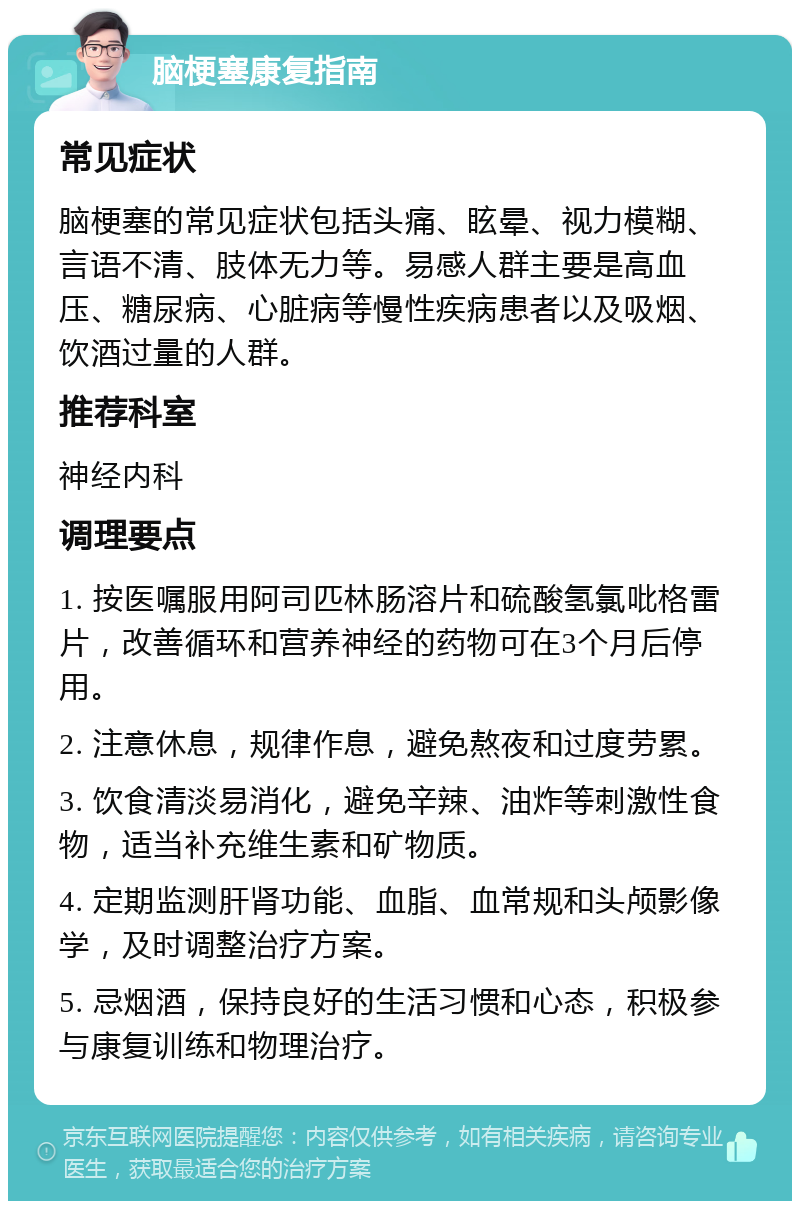 脑梗塞康复指南 常见症状 脑梗塞的常见症状包括头痛、眩晕、视力模糊、言语不清、肢体无力等。易感人群主要是高血压、糖尿病、心脏病等慢性疾病患者以及吸烟、饮酒过量的人群。 推荐科室 神经内科 调理要点 1. 按医嘱服用阿司匹林肠溶片和硫酸氢氯吡格雷片，改善循环和营养神经的药物可在3个月后停用。 2. 注意休息，规律作息，避免熬夜和过度劳累。 3. 饮食清淡易消化，避免辛辣、油炸等刺激性食物，适当补充维生素和矿物质。 4. 定期监测肝肾功能、血脂、血常规和头颅影像学，及时调整治疗方案。 5. 忌烟酒，保持良好的生活习惯和心态，积极参与康复训练和物理治疗。