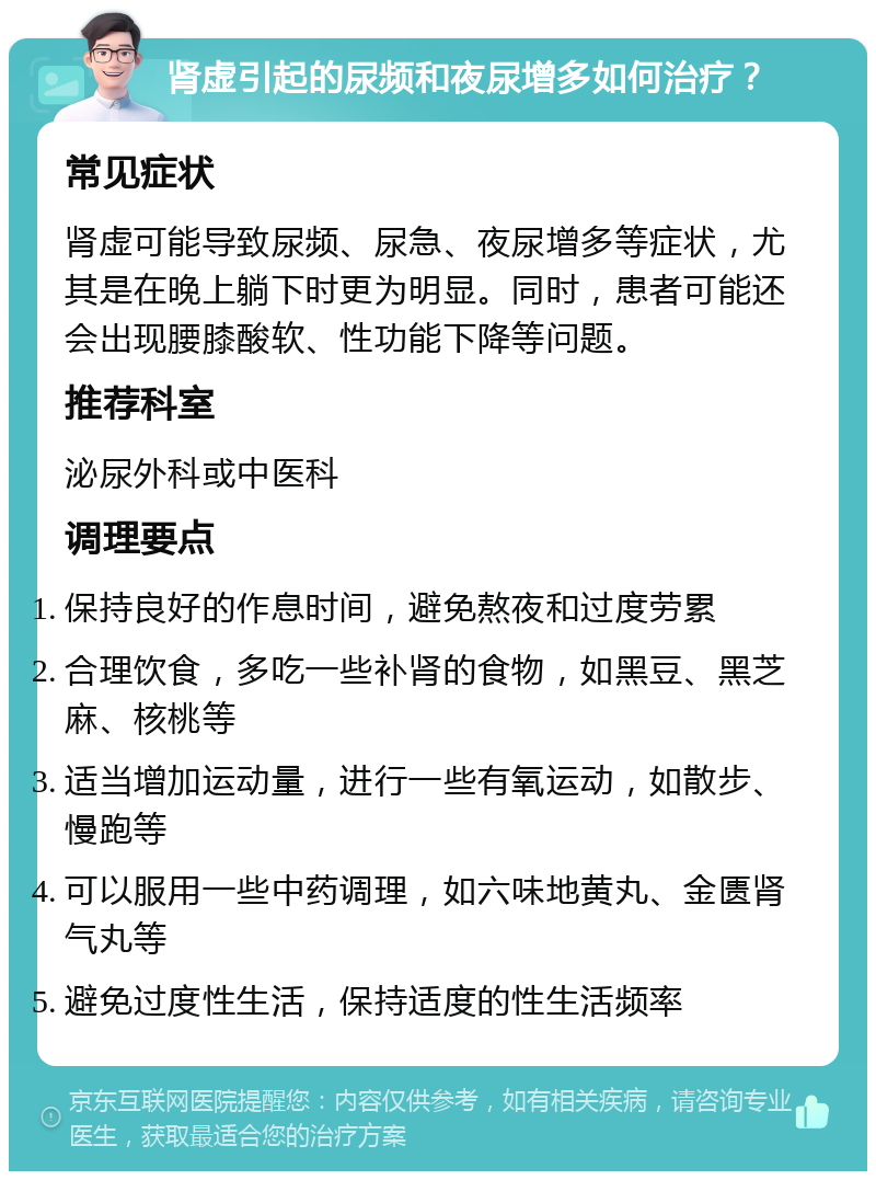 肾虚引起的尿频和夜尿增多如何治疗？ 常见症状 肾虚可能导致尿频、尿急、夜尿增多等症状，尤其是在晚上躺下时更为明显。同时，患者可能还会出现腰膝酸软、性功能下降等问题。 推荐科室 泌尿外科或中医科 调理要点 保持良好的作息时间，避免熬夜和过度劳累 合理饮食，多吃一些补肾的食物，如黑豆、黑芝麻、核桃等 适当增加运动量，进行一些有氧运动，如散步、慢跑等 可以服用一些中药调理，如六味地黄丸、金匮肾气丸等 避免过度性生活，保持适度的性生活频率