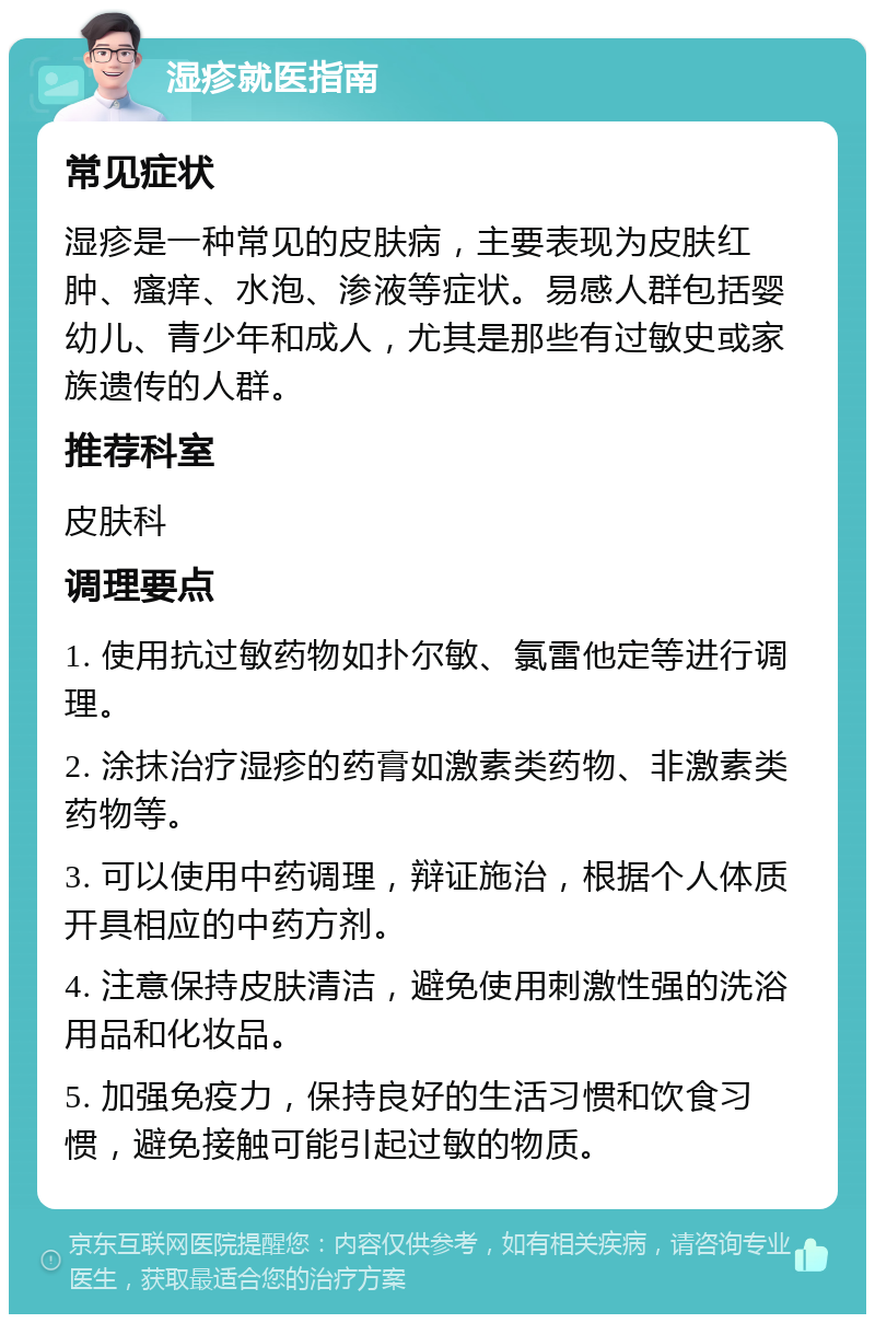 湿疹就医指南 常见症状 湿疹是一种常见的皮肤病，主要表现为皮肤红肿、瘙痒、水泡、渗液等症状。易感人群包括婴幼儿、青少年和成人，尤其是那些有过敏史或家族遗传的人群。 推荐科室 皮肤科 调理要点 1. 使用抗过敏药物如扑尔敏、氯雷他定等进行调理。 2. 涂抹治疗湿疹的药膏如激素类药物、非激素类药物等。 3. 可以使用中药调理，辩证施治，根据个人体质开具相应的中药方剂。 4. 注意保持皮肤清洁，避免使用刺激性强的洗浴用品和化妆品。 5. 加强免疫力，保持良好的生活习惯和饮食习惯，避免接触可能引起过敏的物质。