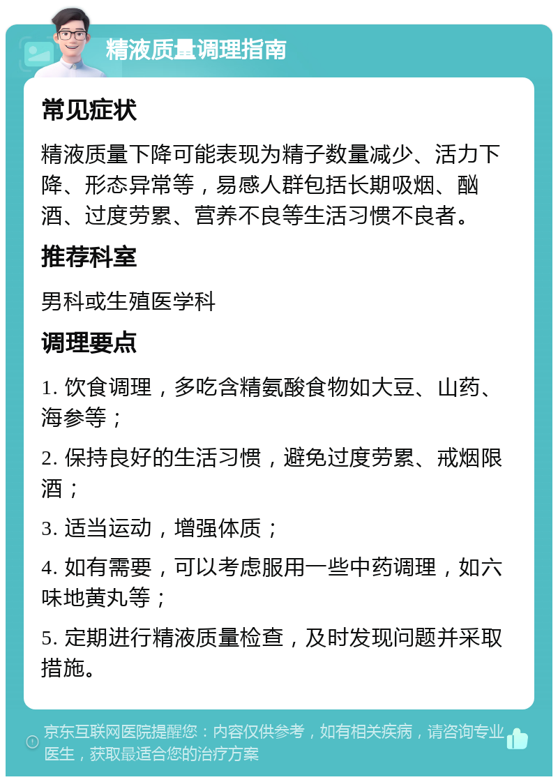 精液质量调理指南 常见症状 精液质量下降可能表现为精子数量减少、活力下降、形态异常等，易感人群包括长期吸烟、酗酒、过度劳累、营养不良等生活习惯不良者。 推荐科室 男科或生殖医学科 调理要点 1. 饮食调理，多吃含精氨酸食物如大豆、山药、海参等； 2. 保持良好的生活习惯，避免过度劳累、戒烟限酒； 3. 适当运动，增强体质； 4. 如有需要，可以考虑服用一些中药调理，如六味地黄丸等； 5. 定期进行精液质量检查，及时发现问题并采取措施。