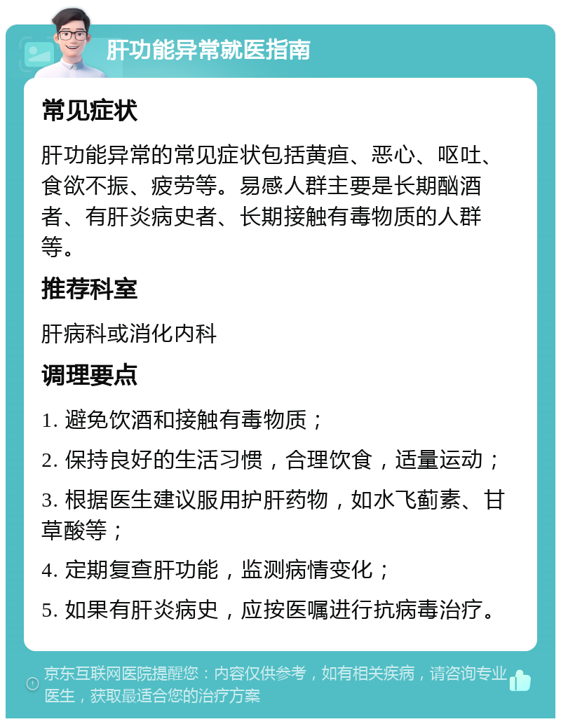 肝功能异常就医指南 常见症状 肝功能异常的常见症状包括黄疸、恶心、呕吐、食欲不振、疲劳等。易感人群主要是长期酗酒者、有肝炎病史者、长期接触有毒物质的人群等。 推荐科室 肝病科或消化内科 调理要点 1. 避免饮酒和接触有毒物质； 2. 保持良好的生活习惯，合理饮食，适量运动； 3. 根据医生建议服用护肝药物，如水飞蓟素、甘草酸等； 4. 定期复查肝功能，监测病情变化； 5. 如果有肝炎病史，应按医嘱进行抗病毒治疗。