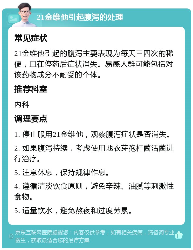 21金维他引起腹泻的处理 常见症状 21金维他引起的腹泻主要表现为每天三四次的稀便，且在停药后症状消失。易感人群可能包括对该药物成分不耐受的个体。 推荐科室 内科 调理要点 1. 停止服用21金维他，观察腹泻症状是否消失。 2. 如果腹泻持续，考虑使用地衣芽孢杆菌活菌进行治疗。 3. 注意休息，保持规律作息。 4. 遵循清淡饮食原则，避免辛辣、油腻等刺激性食物。 5. 适量饮水，避免熬夜和过度劳累。