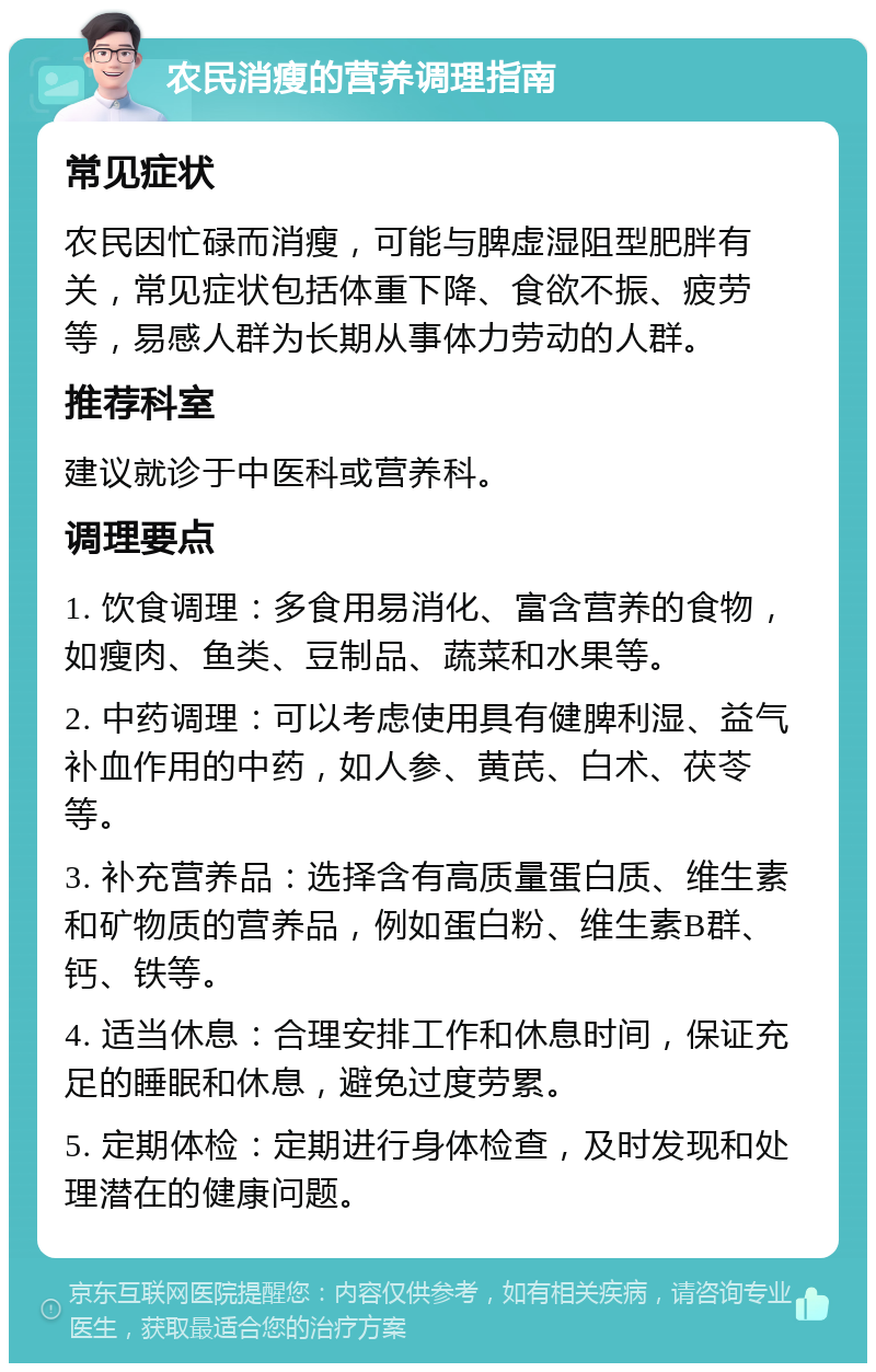 农民消瘦的营养调理指南 常见症状 农民因忙碌而消瘦，可能与脾虚湿阻型肥胖有关，常见症状包括体重下降、食欲不振、疲劳等，易感人群为长期从事体力劳动的人群。 推荐科室 建议就诊于中医科或营养科。 调理要点 1. 饮食调理：多食用易消化、富含营养的食物，如瘦肉、鱼类、豆制品、蔬菜和水果等。 2. 中药调理：可以考虑使用具有健脾利湿、益气补血作用的中药，如人参、黄芪、白术、茯苓等。 3. 补充营养品：选择含有高质量蛋白质、维生素和矿物质的营养品，例如蛋白粉、维生素B群、钙、铁等。 4. 适当休息：合理安排工作和休息时间，保证充足的睡眠和休息，避免过度劳累。 5. 定期体检：定期进行身体检查，及时发现和处理潜在的健康问题。