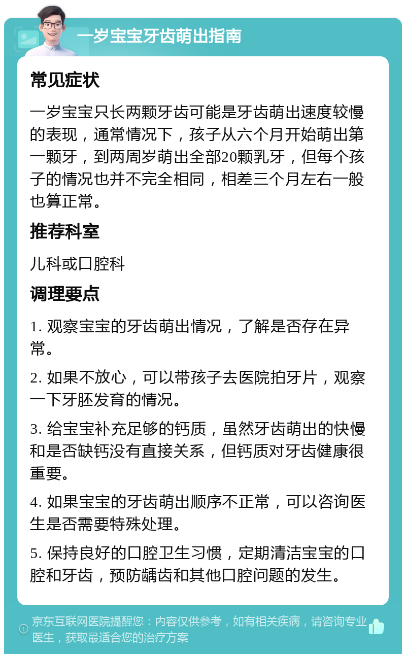 一岁宝宝牙齿萌出指南 常见症状 一岁宝宝只长两颗牙齿可能是牙齿萌出速度较慢的表现，通常情况下，孩子从六个月开始萌出第一颗牙，到两周岁萌出全部20颗乳牙，但每个孩子的情况也并不完全相同，相差三个月左右一般也算正常。 推荐科室 儿科或口腔科 调理要点 1. 观察宝宝的牙齿萌出情况，了解是否存在异常。 2. 如果不放心，可以带孩子去医院拍牙片，观察一下牙胚发育的情况。 3. 给宝宝补充足够的钙质，虽然牙齿萌出的快慢和是否缺钙没有直接关系，但钙质对牙齿健康很重要。 4. 如果宝宝的牙齿萌出顺序不正常，可以咨询医生是否需要特殊处理。 5. 保持良好的口腔卫生习惯，定期清洁宝宝的口腔和牙齿，预防龋齿和其他口腔问题的发生。