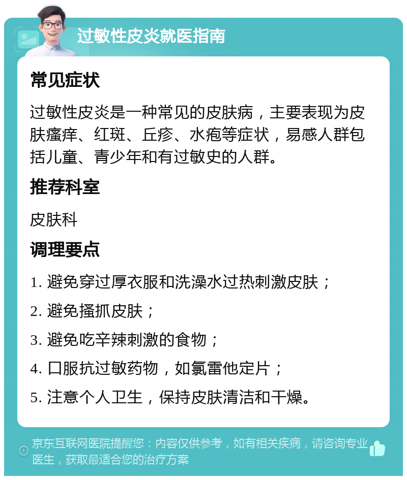 过敏性皮炎就医指南 常见症状 过敏性皮炎是一种常见的皮肤病，主要表现为皮肤瘙痒、红斑、丘疹、水疱等症状，易感人群包括儿童、青少年和有过敏史的人群。 推荐科室 皮肤科 调理要点 1. 避免穿过厚衣服和洗澡水过热刺激皮肤； 2. 避免搔抓皮肤； 3. 避免吃辛辣刺激的食物； 4. 口服抗过敏药物，如氯雷他定片； 5. 注意个人卫生，保持皮肤清洁和干燥。