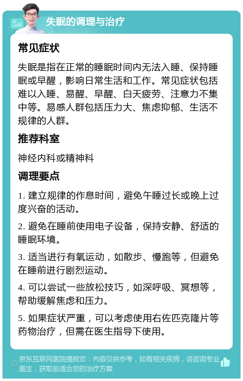 失眠的调理与治疗 常见症状 失眠是指在正常的睡眠时间内无法入睡、保持睡眠或早醒，影响日常生活和工作。常见症状包括难以入睡、易醒、早醒、白天疲劳、注意力不集中等。易感人群包括压力大、焦虑抑郁、生活不规律的人群。 推荐科室 神经内科或精神科 调理要点 1. 建立规律的作息时间，避免午睡过长或晚上过度兴奋的活动。 2. 避免在睡前使用电子设备，保持安静、舒适的睡眠环境。 3. 适当进行有氧运动，如散步、慢跑等，但避免在睡前进行剧烈运动。 4. 可以尝试一些放松技巧，如深呼吸、冥想等，帮助缓解焦虑和压力。 5. 如果症状严重，可以考虑使用右佐匹克隆片等药物治疗，但需在医生指导下使用。