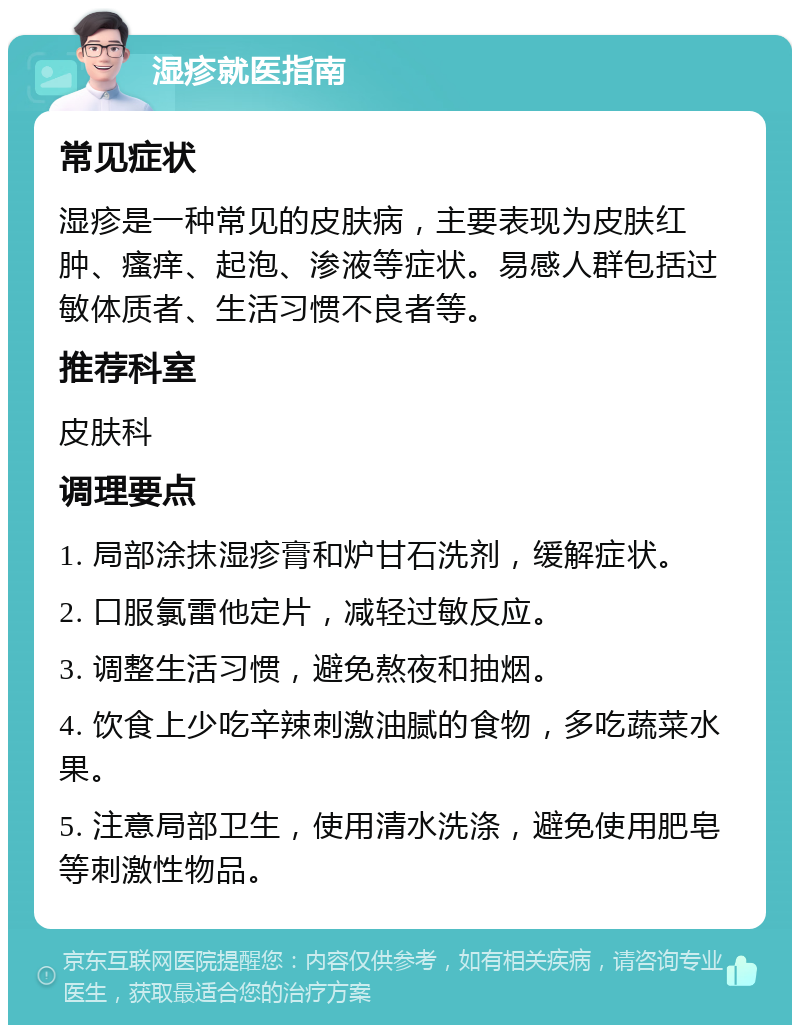 湿疹就医指南 常见症状 湿疹是一种常见的皮肤病，主要表现为皮肤红肿、瘙痒、起泡、渗液等症状。易感人群包括过敏体质者、生活习惯不良者等。 推荐科室 皮肤科 调理要点 1. 局部涂抹湿疹膏和炉甘石洗剂，缓解症状。 2. 口服氯雷他定片，减轻过敏反应。 3. 调整生活习惯，避免熬夜和抽烟。 4. 饮食上少吃辛辣刺激油腻的食物，多吃蔬菜水果。 5. 注意局部卫生，使用清水洗涤，避免使用肥皂等刺激性物品。