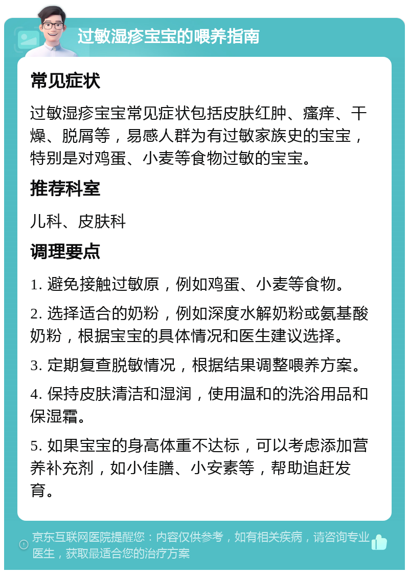 过敏湿疹宝宝的喂养指南 常见症状 过敏湿疹宝宝常见症状包括皮肤红肿、瘙痒、干燥、脱屑等，易感人群为有过敏家族史的宝宝，特别是对鸡蛋、小麦等食物过敏的宝宝。 推荐科室 儿科、皮肤科 调理要点 1. 避免接触过敏原，例如鸡蛋、小麦等食物。 2. 选择适合的奶粉，例如深度水解奶粉或氨基酸奶粉，根据宝宝的具体情况和医生建议选择。 3. 定期复查脱敏情况，根据结果调整喂养方案。 4. 保持皮肤清洁和湿润，使用温和的洗浴用品和保湿霜。 5. 如果宝宝的身高体重不达标，可以考虑添加营养补充剂，如小佳膳、小安素等，帮助追赶发育。