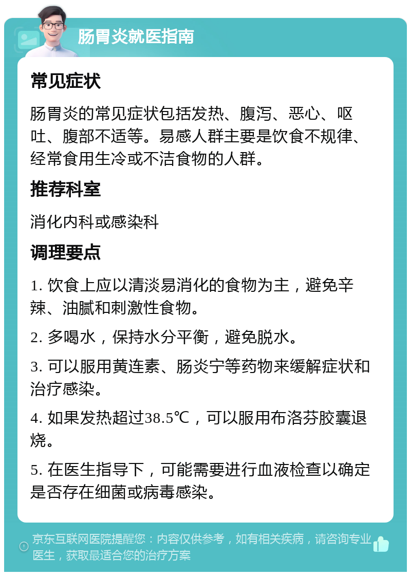 肠胃炎就医指南 常见症状 肠胃炎的常见症状包括发热、腹泻、恶心、呕吐、腹部不适等。易感人群主要是饮食不规律、经常食用生冷或不洁食物的人群。 推荐科室 消化内科或感染科 调理要点 1. 饮食上应以清淡易消化的食物为主，避免辛辣、油腻和刺激性食物。 2. 多喝水，保持水分平衡，避免脱水。 3. 可以服用黄连素、肠炎宁等药物来缓解症状和治疗感染。 4. 如果发热超过38.5℃，可以服用布洛芬胶囊退烧。 5. 在医生指导下，可能需要进行血液检查以确定是否存在细菌或病毒感染。