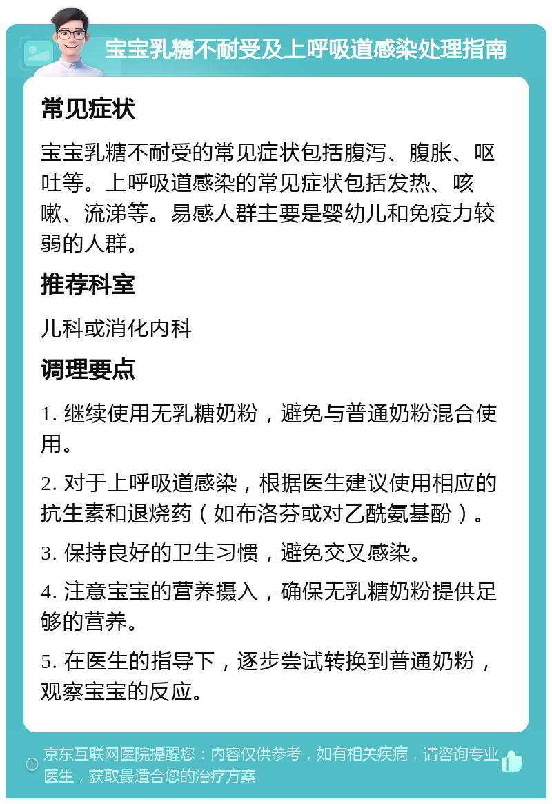 宝宝乳糖不耐受及上呼吸道感染处理指南 常见症状 宝宝乳糖不耐受的常见症状包括腹泻、腹胀、呕吐等。上呼吸道感染的常见症状包括发热、咳嗽、流涕等。易感人群主要是婴幼儿和免疫力较弱的人群。 推荐科室 儿科或消化内科 调理要点 1. 继续使用无乳糖奶粉，避免与普通奶粉混合使用。 2. 对于上呼吸道感染，根据医生建议使用相应的抗生素和退烧药（如布洛芬或对乙酰氨基酚）。 3. 保持良好的卫生习惯，避免交叉感染。 4. 注意宝宝的营养摄入，确保无乳糖奶粉提供足够的营养。 5. 在医生的指导下，逐步尝试转换到普通奶粉，观察宝宝的反应。