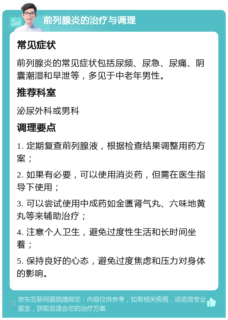 前列腺炎的治疗与调理 常见症状 前列腺炎的常见症状包括尿频、尿急、尿痛、阴囊潮湿和早泄等，多见于中老年男性。 推荐科室 泌尿外科或男科 调理要点 1. 定期复查前列腺液，根据检查结果调整用药方案； 2. 如果有必要，可以使用消炎药，但需在医生指导下使用； 3. 可以尝试使用中成药如金匮肾气丸、六味地黄丸等来辅助治疗； 4. 注意个人卫生，避免过度性生活和长时间坐着； 5. 保持良好的心态，避免过度焦虑和压力对身体的影响。