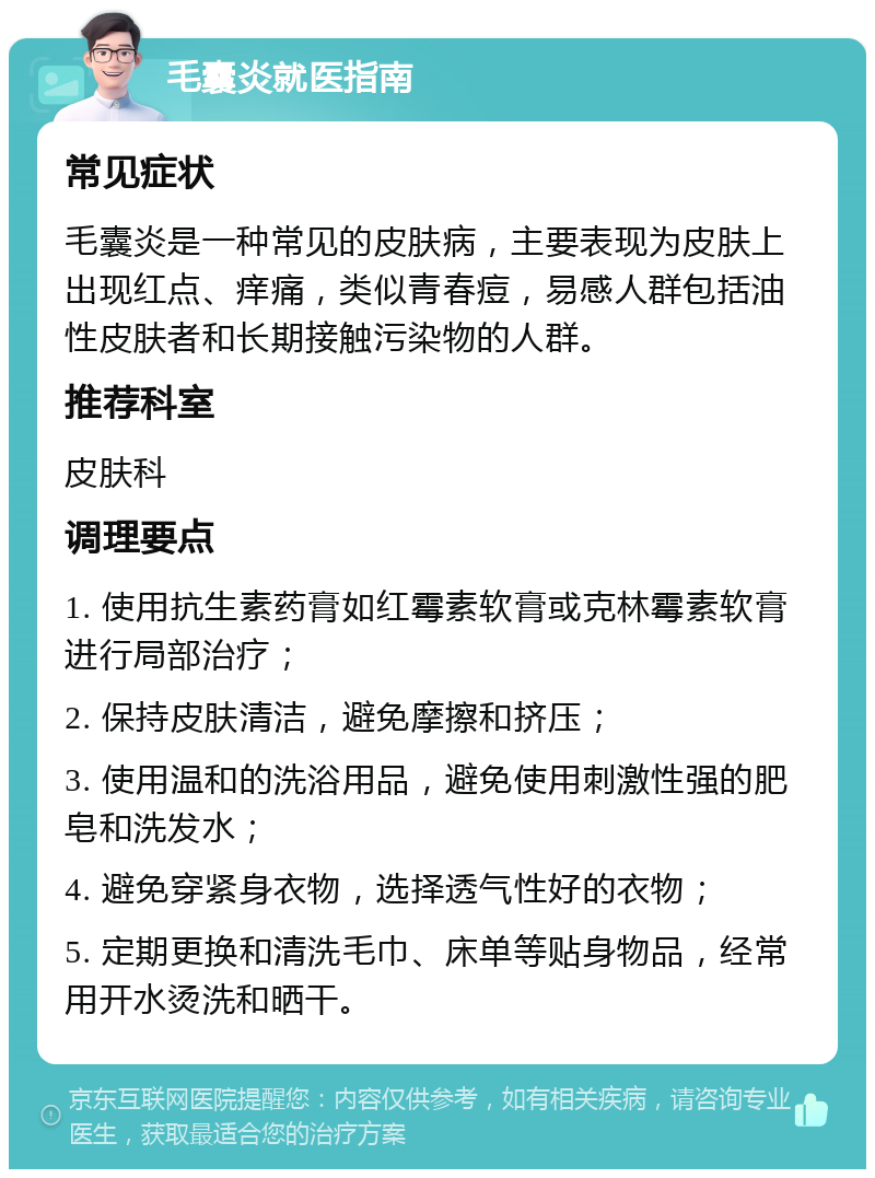 毛囊炎就医指南 常见症状 毛囊炎是一种常见的皮肤病，主要表现为皮肤上出现红点、痒痛，类似青春痘，易感人群包括油性皮肤者和长期接触污染物的人群。 推荐科室 皮肤科 调理要点 1. 使用抗生素药膏如红霉素软膏或克林霉素软膏进行局部治疗； 2. 保持皮肤清洁，避免摩擦和挤压； 3. 使用温和的洗浴用品，避免使用刺激性强的肥皂和洗发水； 4. 避免穿紧身衣物，选择透气性好的衣物； 5. 定期更换和清洗毛巾、床单等贴身物品，经常用开水烫洗和晒干。