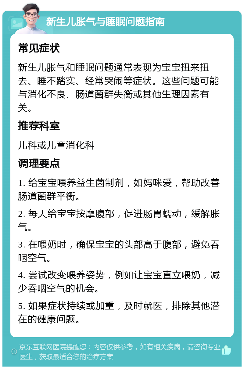 新生儿胀气与睡眠问题指南 常见症状 新生儿胀气和睡眠问题通常表现为宝宝扭来扭去、睡不踏实、经常哭闹等症状。这些问题可能与消化不良、肠道菌群失衡或其他生理因素有关。 推荐科室 儿科或儿童消化科 调理要点 1. 给宝宝喂养益生菌制剂，如妈咪爱，帮助改善肠道菌群平衡。 2. 每天给宝宝按摩腹部，促进肠胃蠕动，缓解胀气。 3. 在喂奶时，确保宝宝的头部高于腹部，避免吞咽空气。 4. 尝试改变喂养姿势，例如让宝宝直立喂奶，减少吞咽空气的机会。 5. 如果症状持续或加重，及时就医，排除其他潜在的健康问题。