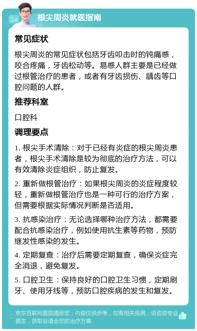 根尖周炎就医指南 常见症状 根尖周炎的常见症状包括牙齿叩击时的钝痛感，咬合疼痛，牙齿松动等。易感人群主要是已经做过根管治疗的患者，或者有牙齿损伤、龋齿等口腔问题的人群。 推荐科室 口腔科 调理要点 1. 根尖手术清除：对于已经有炎症的根尖周炎患者，根尖手术清除是较为彻底的治疗方法，可以有效清除炎症组织，防止复发。 2. 重新做根管治疗：如果根尖周炎的炎症程度较轻，重新做根管治疗也是一种可行的治疗方案，但需要根据实际情况判断是否适用。 3. 抗感染治疗：无论选择哪种治疗方法，都需要配合抗感染治疗，例如使用抗生素等药物，预防继发性感染的发生。 4. 定期复查：治疗后需要定期复查，确保炎症完全消退，避免复发。 5. 口腔卫生：保持良好的口腔卫生习惯，定期刷牙、使用牙线等，预防口腔疾病的发生和复发。