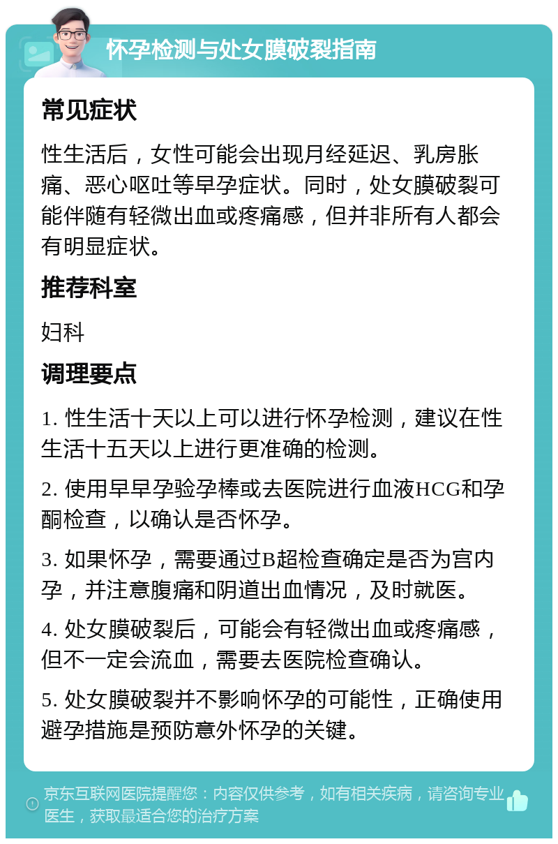 怀孕检测与处女膜破裂指南 常见症状 性生活后，女性可能会出现月经延迟、乳房胀痛、恶心呕吐等早孕症状。同时，处女膜破裂可能伴随有轻微出血或疼痛感，但并非所有人都会有明显症状。 推荐科室 妇科 调理要点 1. 性生活十天以上可以进行怀孕检测，建议在性生活十五天以上进行更准确的检测。 2. 使用早早孕验孕棒或去医院进行血液HCG和孕酮检查，以确认是否怀孕。 3. 如果怀孕，需要通过B超检查确定是否为宫内孕，并注意腹痛和阴道出血情况，及时就医。 4. 处女膜破裂后，可能会有轻微出血或疼痛感，但不一定会流血，需要去医院检查确认。 5. 处女膜破裂并不影响怀孕的可能性，正确使用避孕措施是预防意外怀孕的关键。