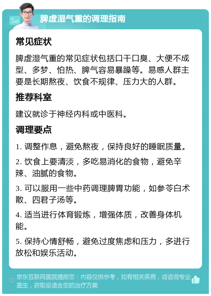 脾虚湿气重的调理指南 常见症状 脾虚湿气重的常见症状包括口干口臭、大便不成型、多梦、怕热、脾气容易暴躁等。易感人群主要是长期熬夜、饮食不规律、压力大的人群。 推荐科室 建议就诊于神经内科或中医科。 调理要点 1. 调整作息，避免熬夜，保持良好的睡眠质量。 2. 饮食上要清淡，多吃易消化的食物，避免辛辣、油腻的食物。 3. 可以服用一些中药调理脾胃功能，如参苓白术散、四君子汤等。 4. 适当进行体育锻炼，增强体质，改善身体机能。 5. 保持心情舒畅，避免过度焦虑和压力，多进行放松和娱乐活动。