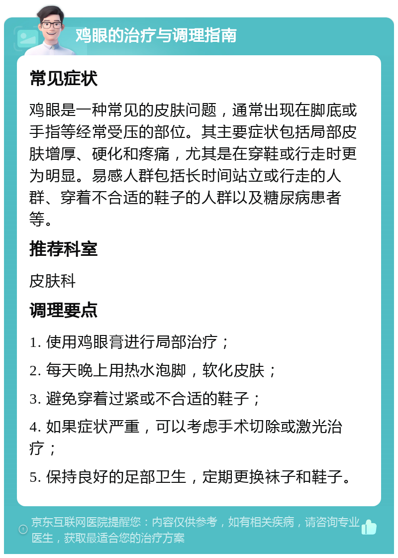 鸡眼的治疗与调理指南 常见症状 鸡眼是一种常见的皮肤问题，通常出现在脚底或手指等经常受压的部位。其主要症状包括局部皮肤增厚、硬化和疼痛，尤其是在穿鞋或行走时更为明显。易感人群包括长时间站立或行走的人群、穿着不合适的鞋子的人群以及糖尿病患者等。 推荐科室 皮肤科 调理要点 1. 使用鸡眼膏进行局部治疗； 2. 每天晚上用热水泡脚，软化皮肤； 3. 避免穿着过紧或不合适的鞋子； 4. 如果症状严重，可以考虑手术切除或激光治疗； 5. 保持良好的足部卫生，定期更换袜子和鞋子。