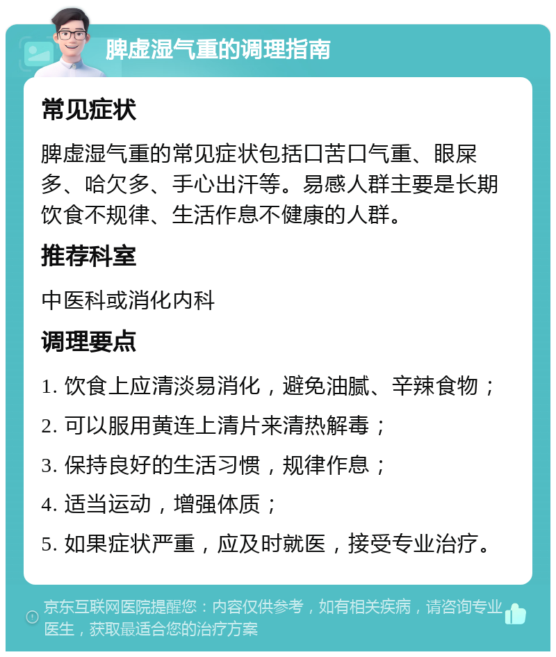 脾虚湿气重的调理指南 常见症状 脾虚湿气重的常见症状包括口苦口气重、眼屎多、哈欠多、手心出汗等。易感人群主要是长期饮食不规律、生活作息不健康的人群。 推荐科室 中医科或消化内科 调理要点 1. 饮食上应清淡易消化，避免油腻、辛辣食物； 2. 可以服用黄连上清片来清热解毒； 3. 保持良好的生活习惯，规律作息； 4. 适当运动，增强体质； 5. 如果症状严重，应及时就医，接受专业治疗。