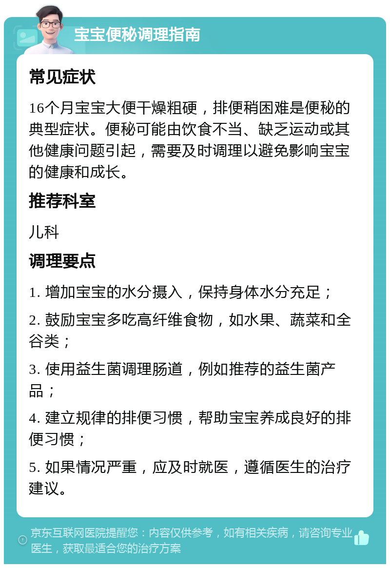 宝宝便秘调理指南 常见症状 16个月宝宝大便干燥粗硬，排便稍困难是便秘的典型症状。便秘可能由饮食不当、缺乏运动或其他健康问题引起，需要及时调理以避免影响宝宝的健康和成长。 推荐科室 儿科 调理要点 1. 增加宝宝的水分摄入，保持身体水分充足； 2. 鼓励宝宝多吃高纤维食物，如水果、蔬菜和全谷类； 3. 使用益生菌调理肠道，例如推荐的益生菌产品； 4. 建立规律的排便习惯，帮助宝宝养成良好的排便习惯； 5. 如果情况严重，应及时就医，遵循医生的治疗建议。