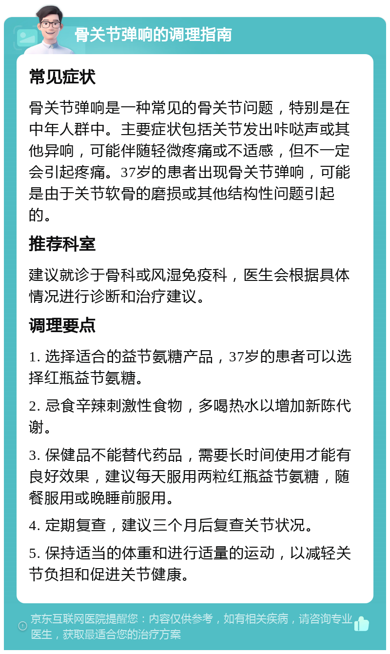 骨关节弹响的调理指南 常见症状 骨关节弹响是一种常见的骨关节问题，特别是在中年人群中。主要症状包括关节发出咔哒声或其他异响，可能伴随轻微疼痛或不适感，但不一定会引起疼痛。37岁的患者出现骨关节弹响，可能是由于关节软骨的磨损或其他结构性问题引起的。 推荐科室 建议就诊于骨科或风湿免疫科，医生会根据具体情况进行诊断和治疗建议。 调理要点 1. 选择适合的益节氨糖产品，37岁的患者可以选择红瓶益节氨糖。 2. 忌食辛辣刺激性食物，多喝热水以增加新陈代谢。 3. 保健品不能替代药品，需要长时间使用才能有良好效果，建议每天服用两粒红瓶益节氨糖，随餐服用或晚睡前服用。 4. 定期复查，建议三个月后复查关节状况。 5. 保持适当的体重和进行适量的运动，以减轻关节负担和促进关节健康。